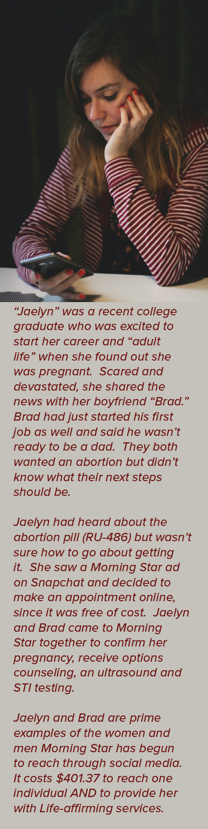  “Jaelyn” was a recent college graduate who was excited to start her career and “adult life” when she found out she was pregnant. Scared and devastated, she shared the news with her boyfriend “Brad.” Brad had just started his first job as well and said he wasn’t ready to be a dad. They both wanted an abortion but didn’t know what their next steps should be. Jaelyn had heard about the abortion pill (RU-486) but wasn’t sure how to go about getting it. She saw a Morning Star ad on Snapchat and decided to make an appointment online, since it was free of cost. Jaelyn and Brad came to Morning Star together to confirm her pregnancy, receive options counseling, an ultrasound and STI testing. Jaelyn and Brad are prime examples of the women and men Morning Star has begun to reach through social media. It costs $401.37 to reach one individual AND to provide her with Life-affirming services.